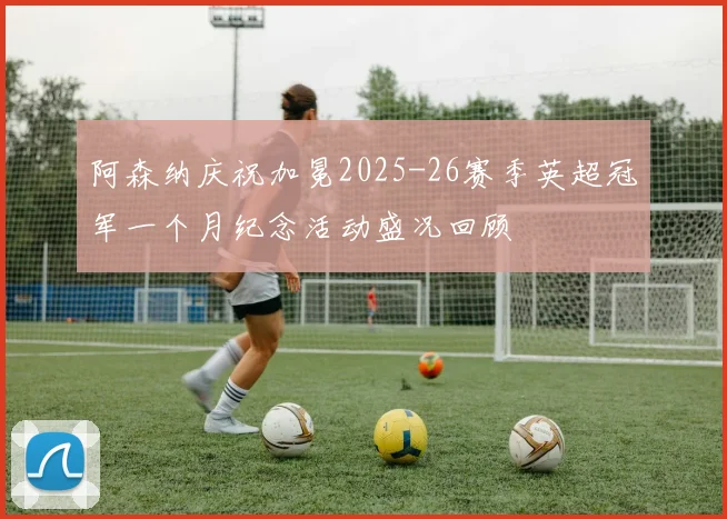 阿森纳庆祝加冕2025-26赛季英超冠军一个月纪念活动盛况回顾