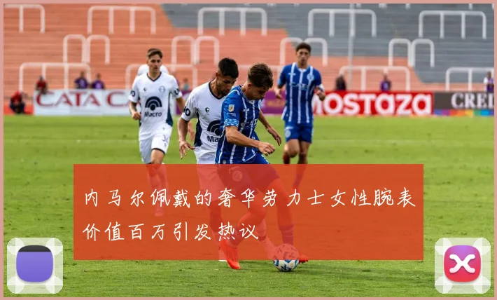 内马尔佩戴的奢华劳力士女性腕表价值百万引发热议