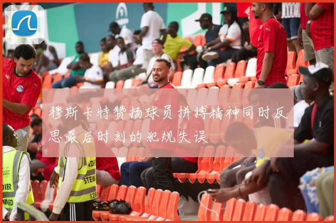 穆斯卡特赞扬球员拼搏精神同时反思最后时刻的犯规失误