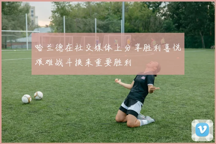 哈兰德在社交媒体上分享胜利喜悦艰难战斗换来重要胜利