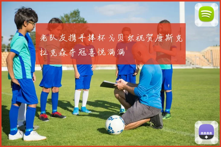 老队友携手捧杯戈贝尔祝贺唐斯克拉克森夺冠喜悦满满