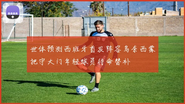 世体预测西班牙首发阵容乌奈西蒙把守大门年轻球员待命替补