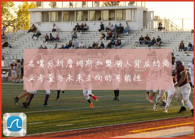 名嘴分析詹姆斯加盟湖人背后的商业考量与未来去向的可能性