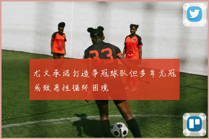 尤文承诺打造争冠球队但多年无冠或致恶性循环困境