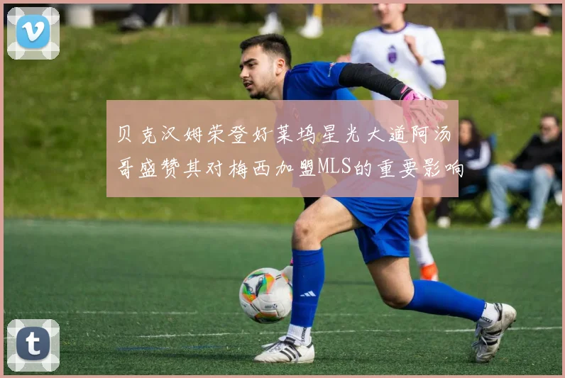 贝克汉姆荣登好莱坞星光大道阿汤哥盛赞其对梅西加盟MLS的重要影响
