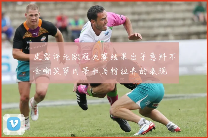 皮雷评论欧冠决赛结果出乎意料不会嘲笑萨内蒂和马特拉齐的表现