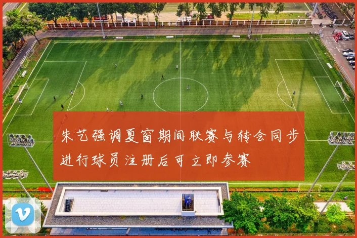 朱艺强调夏窗期间联赛与转会同步进行球员注册后可立即参赛