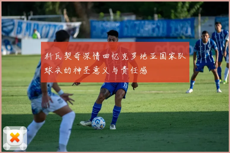科瓦契奇深情回忆克罗地亚国家队球衣的神圣意义与责任感